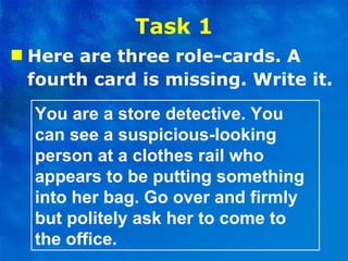Task 1 Here are three role-cards. A fourth card is missing. Write it. You are a store detective. You can see a suspicious-looking person at a clothes rail who appears to be putting something into her bag. Go over and firmly but politely ask her to come to the office. 