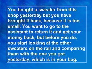 You bought a sweater from this shop yesterday but you have brought it back, because it is too small. You want to go to the assistant to return it and get your money back, but before you do, you start looking at the other sweaters on the rail and comparing them with the one you got yesterday, which is in your bag. 
