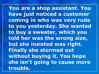 You are a shop assistant. You have just noticed a customer coming in who was very rude to you yesterday. She wanted to buy a sweater, which you told her was the wrong size, but she insisted was right. Finally she stormed out without buying it. You hope she isn’t going to cause more trouble. 
