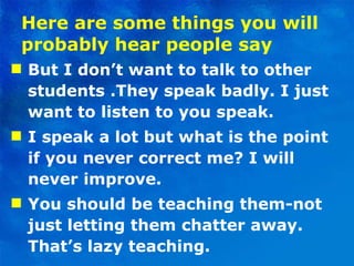 Here are some things you will probably hear people say But I don’t want to talk to other students .They speak badly. I just want to listen to you speak. I speak a lot but what is the point if you never correct me? I will never improve.  You should be teaching them-not just letting them chatter away. That’s lazy teaching.  