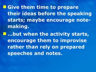 Give them time to prepare their ideas before the speaking starts; maybe encourage note-making. … but when the activity starts, encourage them to improvise rather than rely on prepared speeches and notes.  