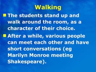 Walking The students stand up and walk around the room, as a character of their choice.  After a while, various people can meet each other and have short conversations (eg Marilyn Monroe meeting Shakespeare).  