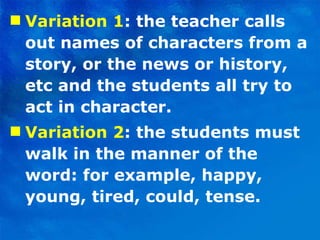 Variation 1 : the teacher calls out names of characters from a story, or the news or history, etc and the students all try to act in character.  Variation 2 : the students must walk in the manner of the word: for example, happy, young, tired, could, tense. 
