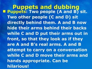 Puppets and dubbing Puppets : Two people (A and B) sit. Two other people (C and D) sit directly behind them. A and B now hide their arms behind their backs while C and D put their arms out in front, so that they look as if they are A and B’s real arms. A and B attempt to carry on a conversation while C and D move their arms and hands appropriate. Can be hilarious! 
