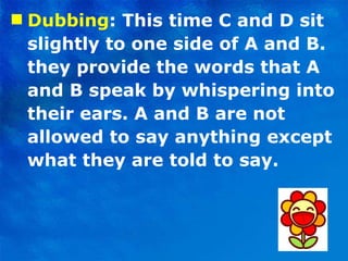 Dubbing : This time C and D sit slightly to one side of A and B. they provide the words that A and B speak by whispering into their ears. A and B are not allowed to say anything except what they are told to say. 