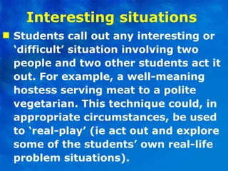 Interesting situations   Students call out any interesting or ‘difficult’ situation involving two people and two other students act it out. For example, a well-meaning hostess serving meat to a polite vegetarian. This technique could, in appropriate circumstances, be used to ‘real-play’ (ie act out and explore some of the students’ own real-life problem situations). 