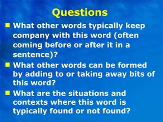 Questions  What other words typically keep company with this word (often coming before or after it in a sentence)? What other words can be formed by adding to or taking away bits of this word? What are the situations and contexts where this word is typically found or not found? 