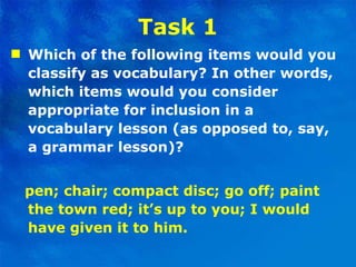 Task 1 Which of the following items would you classify as vocabulary? In other words, which items would you consider appropriate for inclusion in a vocabulary lesson (as opposed to, say, a grammar lesson)? pen; chair; compact disc; go off; paint the town red; it’s up to you; I would have given it to him. 