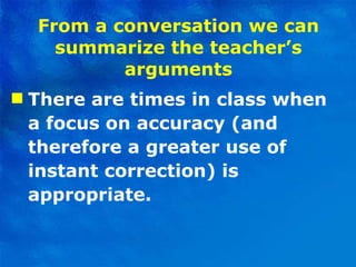 From a conversation we can summarize the teacher’s arguments There are times in class when a focus on accuracy (and therefore a greater use of instant correction) is appropriate. 