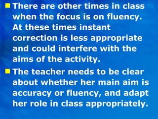 There are other times in class when the focus is on fluency. At these times instant correction is less appropriate and could interfere with the aims of the activity. The teacher needs to be clear about whether her main aim is accuracy or fluency, and adapt her role in class appropriately.  