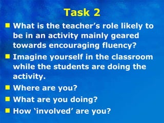 Task 2 What is the teacher’s role likely to be in an activity   mainly geared towards encouraging fluency?  Imagine yourself in the classroom while the students are doing the activity.  Where are you?  What are you doing?  How ‘involved’ are you? 