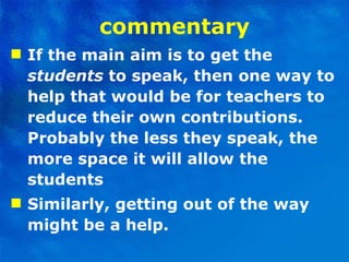 commentary If the main aim is to get the  students  to speak, then one way to help that would be for teachers to reduce   their own contributions. Probably the less they speak, the more space it will allow the students Similarly, getting out of the way might be a help.  