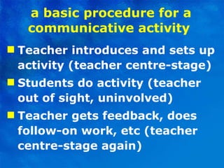 a basic procedure for a communicative activity   Teacher introduces and sets up activity (teacher centre-stage) Students do activity (teacher out of sight, uninvolved)  Teacher gets feedback, does follow-on work, etc (teacher centre-stage again)  