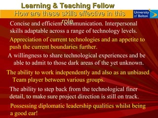 Learning & Teaching Fellow   How are these skills effective in this role  Appreciation of current technologies and an appetite to push the current boundaries further. A willingness to share technological experiences and be able to admit to those dark areas of the yet unknown. The ability to step back from the technological finer detail, to make sure project direction is still on track. Concise and efficient communication. Interpersonal skills adaptable across a range of technology levels. The ability to work independently and also as an unbiased Team player between various groups. Possessing diplomatic leadership qualities whilst being a good ear! 