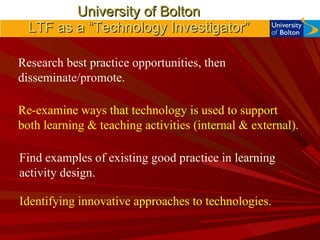 University of Bolton LTF as a “Technology Investigator” Research best practice opportunities, then disseminate/promote. Find examples of existing good practice in learning activity design. Identifying innovative approaches to technologies. Re-examine ways that technology is used to support both learning & teaching activities (internal & external). 
