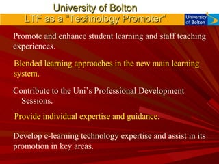 University of Bolton LTF as a “Technology Promoter” Promote and enhance student learning and staff teaching experiences. Contribute to the Uni’s Professional Development Sessions. Develop e-learning technology expertise and assist in its promotion in key areas. Blended learning approaches in the new main learning system. Provide individual expertise and guidance. 