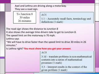 Axel and Lethna are driving along a motorway.
They see a road sign.
The road sign shows the distance to Junction 8
It also shows the average time drivers take to get to Junction 8.
The speed limit on the motorway is 70 mph.
Lethna says
“We will have to drive faster than the speed limit to drive 30 miles in 26
minutes.”
Is Lethna right? You must show how you get your answer.
 