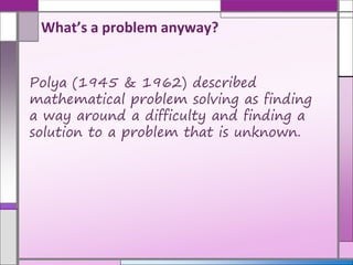 Polya (1945 & 1962) described
mathematical problem solving as finding
a way around a difficulty and finding a
solution to a problem that is unknown.
What’s a problem anyway?
 