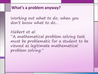 Working out what to do, when you
don’t know what to do…
Hiebert et al:
“A mathematical problem solving task
must be problematic for a student to be
viewed as legitimate mathematical
problem solving.”
What’s a problem anyway?
 