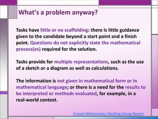 Tasks have little or no scaffolding: there is little guidance
given to the candidate beyond a start point and a finish
point. Questions do not explicitly state the mathematical
process(es) required for the solution.
Tasks provide for multiple representations, such as the use
of a sketch or a diagram as well as calculations.
The information is not given in mathematical form or in
mathematical language; or there is a need for the results to
be interpreted or methods evaluated, for example, in a
real-world context.
A Level Mathematics Working Group Report
What’s a problem anyway?
 