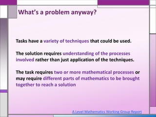 Tasks have a variety of techniques that could be used.
The solution requires understanding of the processes
involved rather than just application of the techniques.
The task requires two or more mathematical processes or
may require different parts of mathematics to be brought
together to reach a solution
What’s a problem anyway?
A Level Mathematics Working Group Report
 