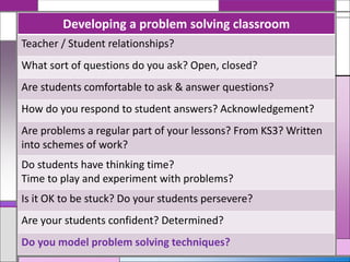 Developing a problem solving classroom
Teacher / Student relationships?
What sort of questions do you ask? Open, closed?
Are students comfortable to ask & answer questions?
How do you respond to student answers? Acknowledgement?
Are problems a regular part of your lessons? From KS3? Written
into schemes of work?
Do students have thinking time?
Time to play and experiment with problems?
Is it OK to be stuck? Do your students persevere?
Are your students confident? Determined?
Do you model problem solving techniques?
 