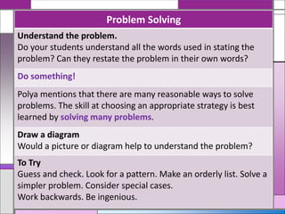 Problem Solving
Understand the problem.
Do your students understand all the words used in stating the
problem? Can they restate the problem in their own words?
Do something!
Polya mentions that there are many reasonable ways to solve
problems. The skill at choosing an appropriate strategy is best
learned by solving many problems.
Draw a diagram
Would a picture or diagram help to understand the problem?
To Try
Guess and check. Look for a pattern. Make an orderly list. Solve a
simpler problem. Consider special cases.
Work backwards. Be ingenious.
 