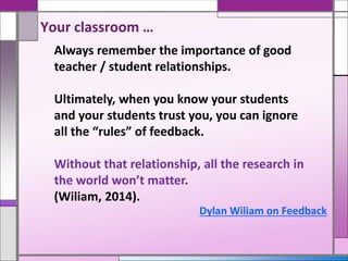 Your classroom …
Always remember the importance of good
teacher / student relationships.
Ultimately, when you know your students
and your students trust you, you can ignore
all the “rules” of feedback.
Without that relationship, all the research in
the world won’t matter.
(Wiliam, 2014).
Dylan Wiliam on Feedback
 