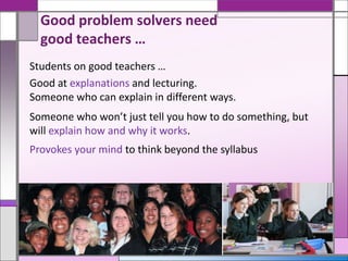 Students on good teachers …
Good at explanations and lecturing.
Someone who can explain in different ways.
Someone who won’t just tell you how to do something, but
will explain how and why it works.
Provokes your mind to think beyond the syllabus
Good problem solvers need
good teachers …
 