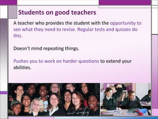 A teacher who provides the student with the opportunity to
see what they need to revise. Regular tests and quizzes do
this.
Doesn’t mind repeating things.
Pushes you to work on harder questions to extend your
abilities.
Students on good teachers
 