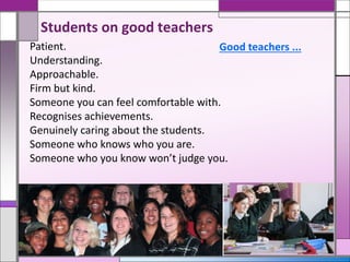 Patient.
Understanding.
Approachable.
Firm but kind.
Someone you can feel comfortable with.
Recognises achievements.
Genuinely caring about the students.
Someone who knows who you are.
Someone who you know won’t judge you.
Good teachers ...
Students on good teachers
 