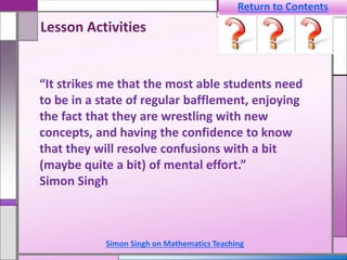 Simon Singh on Mathematics Teaching
“It strikes me that the most able students need
to be in a state of regular bafflement, enjoying
the fact that they are wrestling with new
concepts, and having the confidence to know
that they will resolve confusions with a bit
(maybe quite a bit) of mental effort.”
Simon Singh
Lesson Activities
Return to Contents
 