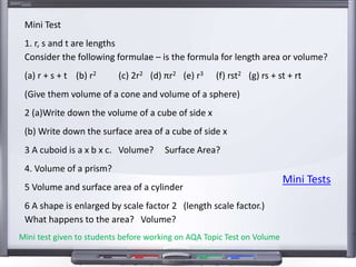 Mini Test
1. r, s and t are lengths
Consider the following formulae – is the formula for length area or volume?
(a) r + s + t (b) r2 (c) 2r2 (d) πr2 (e) r3 (f) rst2 (g) rs + st + rt
(Give them volume of a cone and volume of a sphere)
2 (a)Write down the volume of a cube of side x
(b) Write down the surface area of a cube of side x
3 A cuboid is a x b x c. Volume? Surface Area?
4. Volume of a prism?
5 Volume and surface area of a cylinder
6 A shape is enlarged by scale factor 2 (length scale factor.)
What happens to the area? Volume?
Mini Tests
Mini test given to students before working on AQA Topic Test on Volume
 