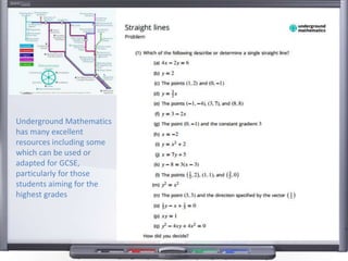 Underground Mathematics
has many excellent
resources including some
which can be used or
adapted for GCSE,
particularly for those
students aiming for the
highest grades
 