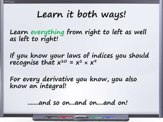 Learn it both ways!
Learn everything from right to left as well
as left to right!
If you know your laws of indices you should
recognise that x10 = x1 × x9
For every derivative you know, you also
know an integral!
.......and so on...and on....and on!
 