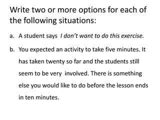 Write two or more options for each of the following situations:A student says  I don’t want to do this exercise.You expected an activity to take five minutes. It has taken twenty so far and the students still seem to be very  involved. There is something else you would like to do before the lesson ends in ten minutes.