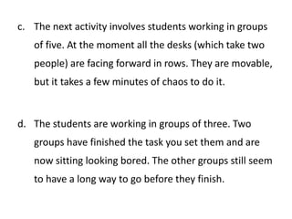 The next activity involves students working in groups of five. At the moment all the desks (which take two people) are facing forward in rows. They are movable, but it takes a few minutes of chaos to do it.The students are working in groups of three. Two groups have finished the task you set them and are now sitting looking bored. The other groups still seem to have a long way to go before they finish. 