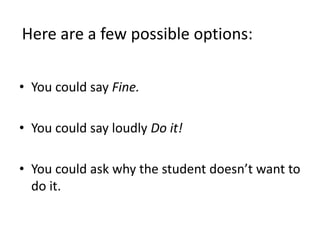 Here are a few possible options:You could say Fine.You could say loudly Do it!You could ask why the student doesn’t want to do it.