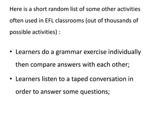 Restricted use activities. These are activities where the language available to the learners is in some way restricted – as, for example, when the learners are doing an exercise on one verb tense or reading a coursebook text specifically designed to include six examples of a particular language item.