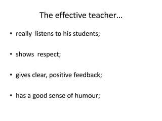 The effective teacher…really  listens to his students;shows  respect;gives clear, positive feedback;has a good sense of humour;  