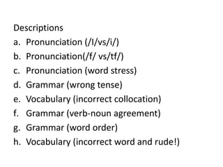 There are other times when the focus is on fluency. At these times instant correction is less appropriate and could interfere  with the aims of the activity.