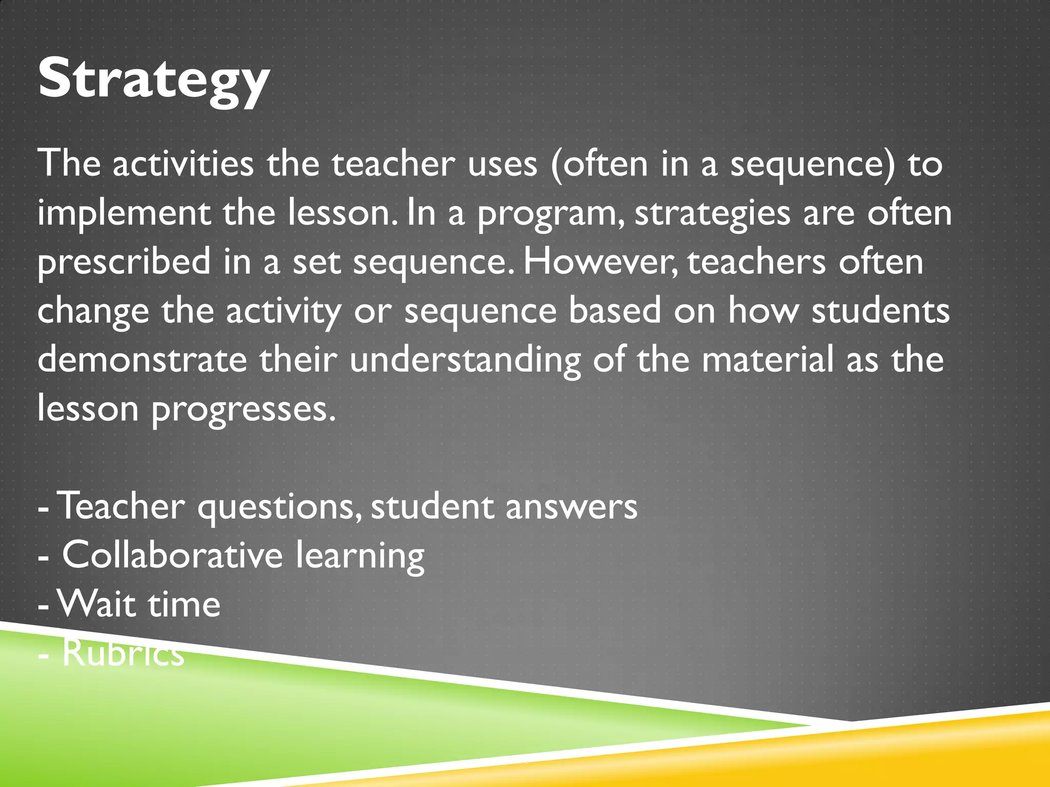 Strategy
The activities the teacher uses (often in a sequence) to
implement the lesson. In a program, strategies are often
prescribed in a set sequence. However, teachers often
change the activity or sequence based on how students
demonstrate their understanding of the material as the
lesson progresses.
-Teacher questions, student answers
- Collaborative learning
-Wait time
- Rubrics
 
