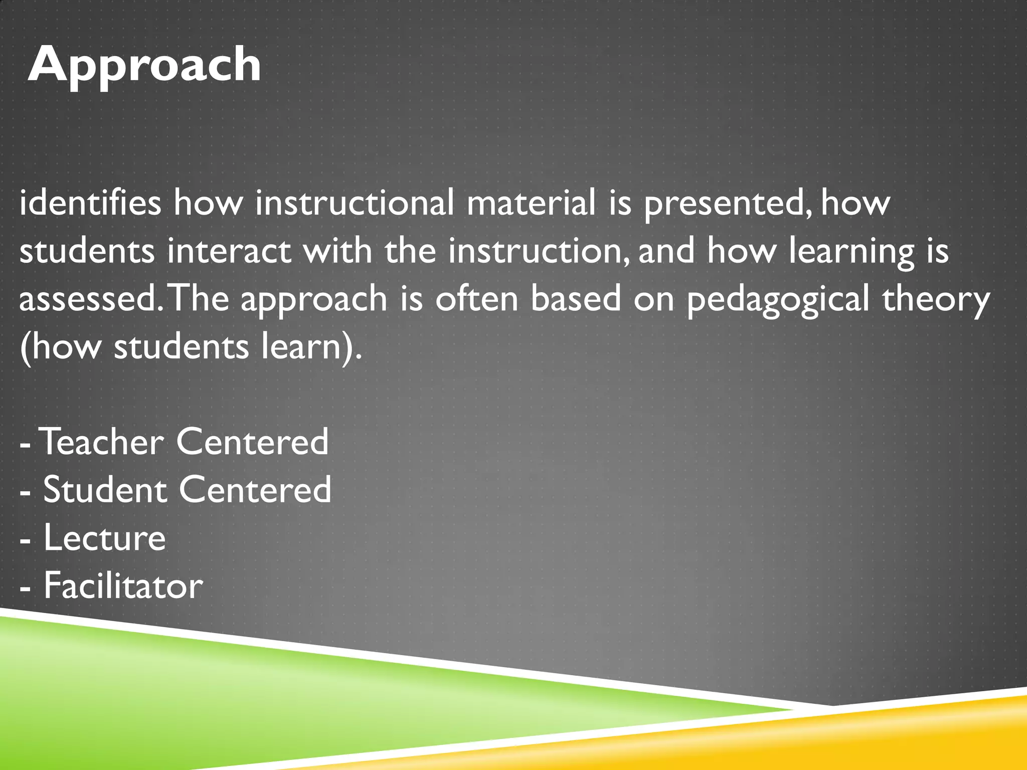 Approach
identifies how instructional material is presented, how
students interact with the instruction, and how learning is
assessed.The approach is often based on pedagogical theory
(how students learn).
-Teacher Centered
- Student Centered
- Lecture
- Facilitator
 
