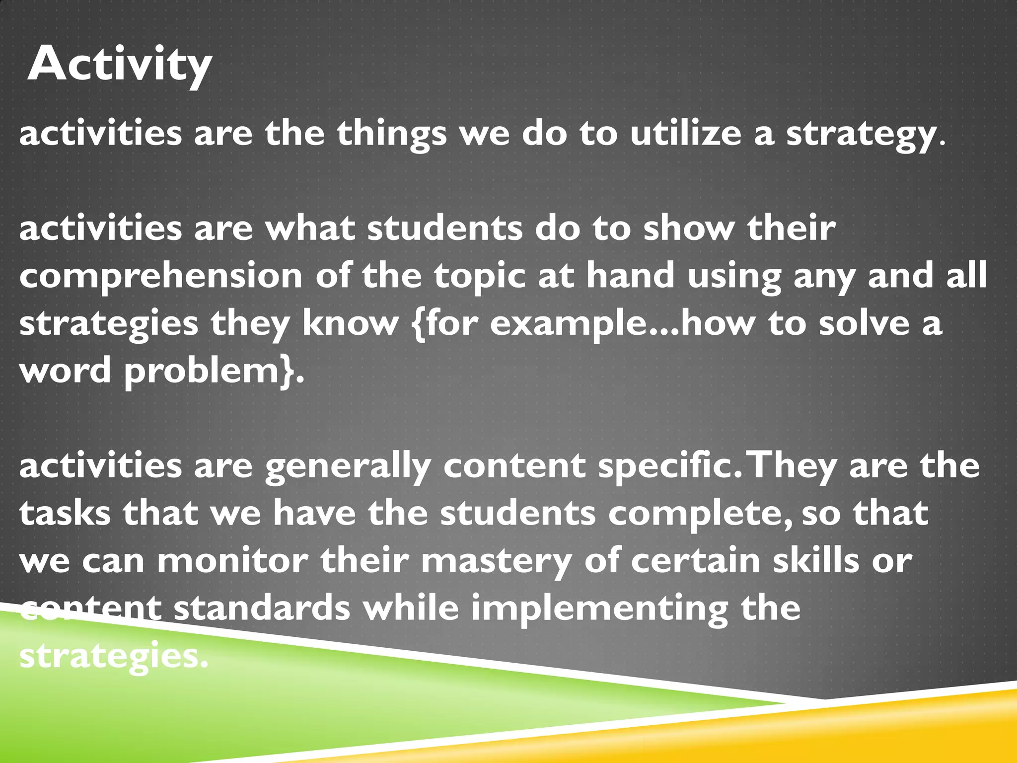 Activity
activities are the things we do to utilize a strategy.
activities are what students do to show their
comprehension of the topic at hand using any and all
strategies they know {for example...how to solve a
word problem}.
activities are generally content specific.They are the
tasks that we have the students complete, so that
we can monitor their mastery of certain skills or
content standards while implementing the
strategies.
 
