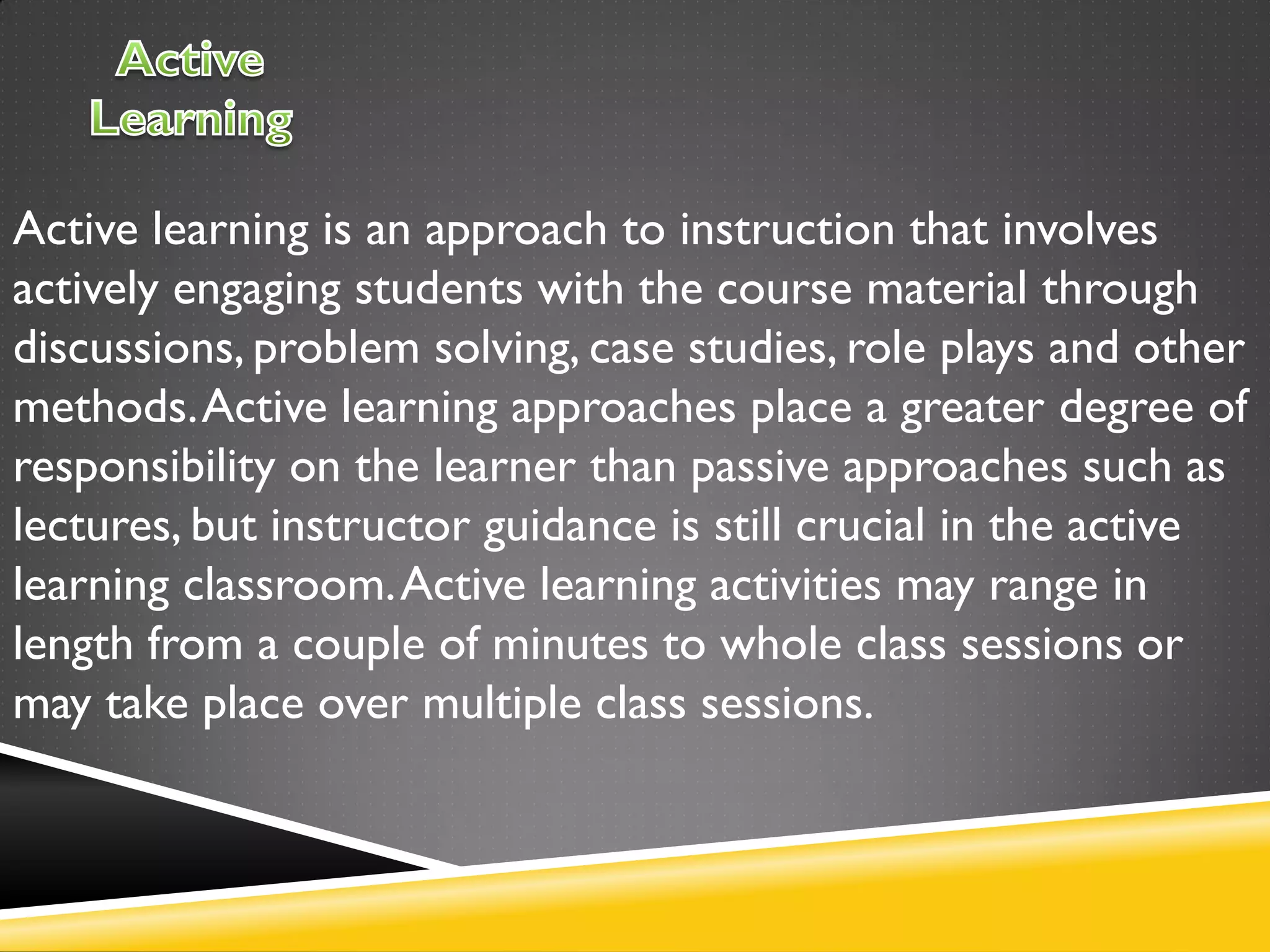 Active learning is an approach to instruction that involves
actively engaging students with the course material through
discussions, problem solving, case studies, role plays and other
methods.Active learning approaches place a greater degree of
responsibility on the learner than passive approaches such as
lectures, but instructor guidance is still crucial in the active
learning classroom.Active learning activities may range in
length from a couple of minutes to whole class sessions or
may take place over multiple class sessions.
 