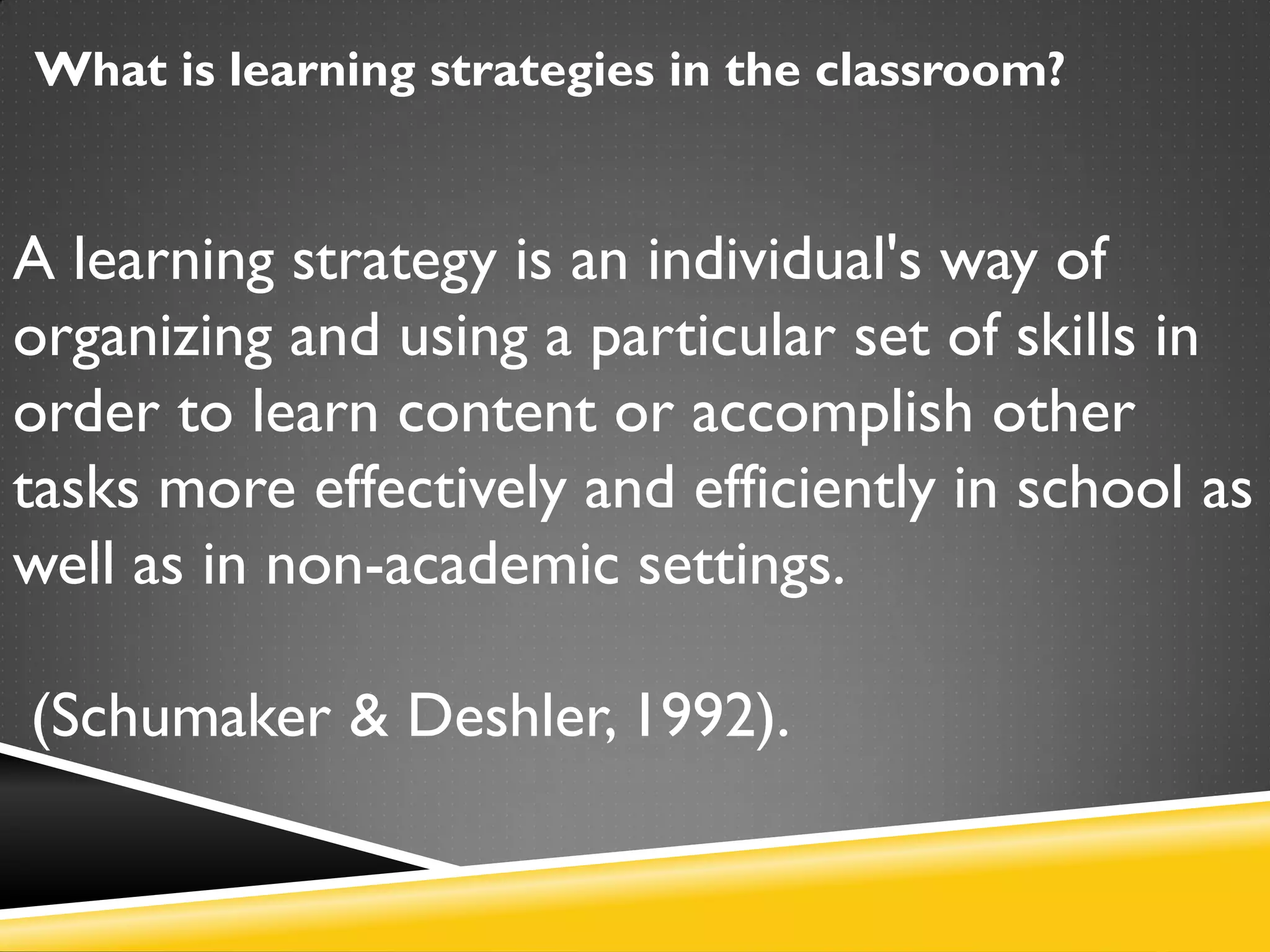 What is learning strategies in the classroom?
A learning strategy is an individual's way of
organizing and using a particular set of skills in
order to learn content or accomplish other
tasks more effectively and efficiently in school as
well as in non-academic settings.
(Schumaker & Deshler, 1992).
 