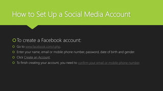 How to Set Up a Social Media Account
To create a Facebook account:
 Go to www.facebook.com/r.php.
 Enter your name, email or mobile phone number, password, date of birth and gender.
 Click Create an Account.
 To finish creating your account, you need to confirm your email or mobile phone number.
 
