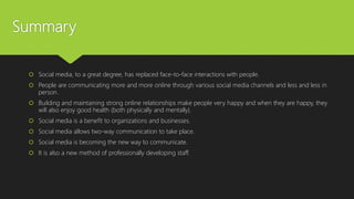 Summary
 Social media, to a great degree, has replaced face-to-face interactions with people.
 People are communicating more and more online through various social media channels and less and less in
person.
 Building and maintaining strong online relationships make people very happy and when they are happy, they
will also enjoy good health (both physically and mentally).
 Social media is a benefit to organizations and businesses.
 Social media allows two-way communication to take place.
 Social media is becoming the new way to communicate.
 It is also a new method of professionally developing staff.
 