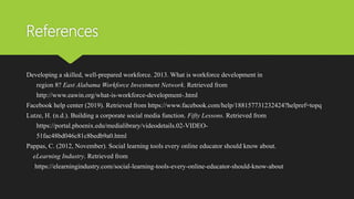 References
Developing a skilled, well-prepared workforce. 2013. What is workforce development in
region 8? East Alabama Workforce Investment Network. Retrieved from
http://www.eawin.org/what-is-workforce-development-.html
Facebook help center (2019). Retrieved from https://www.facebook.com/help/188157731232424?helpref=topq
Lutze, H. (n.d.). Building a corporate social media function. Fifty Lessons. Retrieved from
https://portal.phoenix.edu/medialibrary/videodetails.02-VIDEO-
51fac48bd046c81c8bedb9a0.html
Pappas, C. (2012, November). Social learning tools every online educator should know about.
eLearning Industry. Retrieved from
https://elearningindustry.com/social-learning-tools-every-online-educator-should-know-about
 