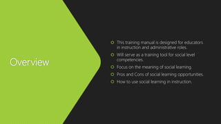 Overview
 This training manual is designed for educators
in instruction and administrative roles.
 Will serve as a training tool for social level
competencies.
 Focus on the meaning of social learning.
 Pros and Cons of social learning opportunities.
 How to use social learning in instruction.
 